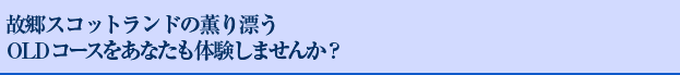 故郷スコットランドの薫り漂うOLDコースをあなたも体験しませんか？