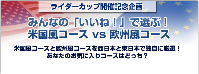 ライダーカップ開催記念企画 みんなの「いいね！」で選ぶ！米国風コースvs欧州風コース　米国風コースと欧州風コースを西日本と東日本で独自に厳選！あなたのお気に入りコースはどっち？